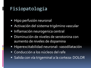 Fisiopatología
 Hipo perfusión neuronal
 Activación del sistema trigémino vascular
 Inflamación neurogenica central
 Disminución de niveles de serotonina con
aumento de niveles de dopamina
 Hiperexcitabilidad neuronal- vasodilatación
 Conducción a los núcleos del rafe
 Salida con vía trigeminal a la corteza: DOLOR
 