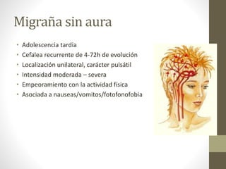 Migraña sin aura
• Adolescencia tardia
• Cefalea recurrente de 4-72h de evolución
• Localización unilateral, carácter pulsátil
• Intensidad moderada – severa
• Empeoramiento con la actividad física
• Asociada a nauseas/vomitos/fotofonofobia
 