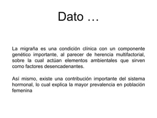 Dato …
La migraña es una condición clínica con un componente
genético importante, al parecer de herencia multifactorial,
sobre la cual actúan elementos ambientales que sirven
como factores desencadenantes.
Así mismo, existe una contribución importante del sistema
hormonal, lo cual explica la mayor prevalencia en población
femenina
 