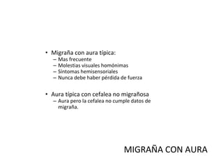 • Migraña con aura típica:
– Mas frecuente
– Molestias visuales homónimas
– Síntomas hemisensoriales
– Nunca debe haber pérdida de fuerza
• Aura típica con cefalea no migrañosa
– Aura pero la cefalea no cumple datos de
migraña.
MIGRAÑA CON AURA
 