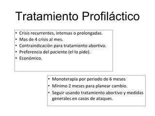 Tratamiento Profiláctico
• Crisis recurrentes, intensas o prolongadas.
• Mas de 4 crisis al mes.
• Contraindicación para tratamiento abortivo.
• Preferencia del paciente (el lo pide).
• Económico.
• Monoterapia por periodo de 6 meses
• Mínimo 2 meses para planear cambio.
• Seguir usando tratamiento abortivo y medidas
generales en casos de ataques.
 