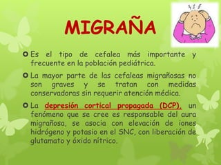 MIGRAÑA
 Es el tipo de cefalea más importante y
frecuente en la población pediátrica.
 La mayor parte de las cefaleas migrañosas no
son graves y se tratan con medidas
conservadoras sin requerir atención médica.
 La depresión cortical propagada (DCP), un
fenómeno que se cree es responsable del aura
migrañosa, se asocia con elevación de iones
hidrógeno y potasio en el SNC, con liberación de
glutamato y óxido nítrico.
 
