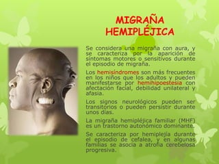 MIGRAÑA
HEMIPLÉJICA
Se considera una migraña con aura, y
se caracteriza por la aparición de
síntomas motores o sensitivos durante
el episodio de migraña.
Los hemisíndromes son más frecuentes
en los niños que los adultos y pueden
manifestarse por hemihipoestesia con
afectación facial, debilidad unilateral y
afasia.
Los signos neurológicos pueden ser
transitorios o pueden persistir durante
unos días.
La migraña hemipléjica familiar (MHF)
es un trastorno autonómico dominante.
Se caracteriza por hemiplejía durante
el episodio de cefalea, y en algunas
familias se asocia a atrofia cerebelosa
progresiva.
 