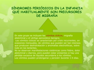 SÍNDROMES PERIÓDICOS EN LA INFANCIA
QUE HABITUALMENTE SON PRECURSORES
DE MIGRAÑA
En este grupo se incluyen los vómitos cíclicos, migraña
abdominal y el vértigo paroxístico benigno.
Los vómitos cíclicos se caracterizan por crisis recurrentes, en
ocasiones mensuales, de vómitos que pueden ser tan intensos
que producen deshidratación y anomalías electrolíticas, sobre
todo en los lactantes.
No se observan manifestaciones sistémicas como fiebre, dolor
abdominal y diarrea, pero pueden estar presentes si hay una
pérdida excesiva de líquidos secundaria a los vómitos.
Los vómitos pueden prolongarse y persistir durante 1-5 días.
 