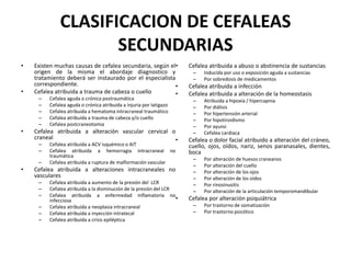 CLASIFICACION DE CEFALEAS 
SECUNDARIAS 
• Existen muchas causas de cefalea secundaria, según el 
origen de la misma el abordaje diagnostico y 
tratamiento deberá ser instaurado por el especialista 
correspondiente. 
• Cefalea atribuida a trauma de cabeza o cuello 
– Cefalea aguda o crónica postraumática 
– Cefalea aguda o crónica atribuida a injuria por latigazo 
– Cefalea atribuida a hematoma intracraneal traumático 
– Cefalea atribuida a trauma de cabeza y/o cuello 
– Cefalea postcraneotomia 
• Cefalea atribuida a alteración vascular cervical o 
craneal 
– Cefalea atribuida a ACV isquémico o AIT 
– Cefalea atribuida a hemorragia intracraneal no 
traumática 
– Cefalea atribuida a ruptura de malformación vascular 
• Cefalea atribuida a alteraciones intracraneales no 
vasculares 
– Cefalea atribuida a aumento de la presión del LCR 
– Cefalea atribuida a la disminución de la presión del LCR 
– Cefalea atribuida a enfermedad inflamatoria no 
infecciosa 
– Cefalea atribuida a neoplasia intracraneal 
– Cefalea atribuida a inyección intratecal 
– Cefalea atribuida a crisis epiléptica 
• Cefalea atribuida a abuso o abstinencia de sustancias 
– Inducida por uso o exposición aguda a sustancias 
– Por sobredosis de medicamentos 
• Cefalea atribuida a infección 
• Cefalea atribuida a alteración de la homeostasis 
– Atribuida a hipoxia / hipercapnia 
– Por diálisis 
– Por hipertensión arterial 
– Por hipotiroidismo 
– Por ayuno 
– Cefalea cardiaca 
• Cefalea o dolor facial atribuido a alteración del cráneo, 
cuello, ojos, oídos, nariz, senos paranasales, dientes, 
boca 
– Por alteración de huesos craneanos 
– Por alteración del cuello 
– Por alteración de los ojos 
– Por alteración de los oídos 
– Por rinosinusitis 
– Por alteración de la articulación temporomandibular 
• Cefalea por alteración psiquiátrica 
– Por trastorno de somatización 
– Por trastorno psicótico 
