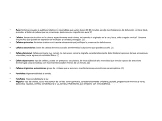 • Aura: Síntomas visuales o auditivos totalmente reversibles que suelen durar 20-30 minutos, siendo manifestaciones de disfunción cerebral focal, 
preceden al dolor de cabeza que se presenta en pacientes con migraña con aura (2) 
• Cefalea: Sensación de dolor en la cabeza, especialmente en el cráneo, incluyendo el originado en la cara, boca, oído o región cervical. Síntoma 
inespecífico que puede ser expresión de múltiples y variadas patologías. (1) 
• Cefaleas primarias: No existe trastorno ni trauma subyacente que justifique la presentación del síntoma. 
• Cefaleas secundarias: Dolor de cabeza de novo asociado a enfermedad subyacente que puede causarlo. (2) 
• Cefalea tensional: Cefalea primaria mas común, no tan severa como la migraña, característicamente dolor bilateral opresivo de leve a moderada 
intensidad, no se agrava con actividad física. (2) 
• Cefalea tipo trueno: tipo de cefalea, puede ser primaria o secundaria, de inicio súbito de alta intensidad que simula ruptura de aneurisma 
(hemorragia subaracnoidea), con máxima intensidad en menos de un minuto. (2) 
• Cefaleas trigémino autonómicas: grupo de cefaleas que se asocian a manifestaciones autonómicas parasimpáticas. (2) 
• Fonofobia: Hipersensibilidad al sonido. 
• Fotofobia: Hipersensibilidad a la luz 
• Migraña: tipo de cefalea, causa mas común de cefalea severa primaria, característicamente unilateral, pulsatil, progresiva de minutos a horas, 
asociada a nauseas, vomito, sensibilidad a la luz, sonido, inhabilitante, que empeora con actividad física. 
 