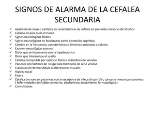 SIGNOS DE ALARMA DE LA CEFALEA 
SECUNDARIA 
 Aparición de novo o cambios en características de cefalea en pacientes mayores de 50 años 
 Cefalea en pica-hielo o trueno 
 Signos neurológicos focales 
 Signos neurológicos no focalizados como alteración cognitiva. 
 Cambio en la frecuencia, características o síntomas asociados a cefalea 
 Examen neurológico anormal 
 Dolor que se incrementa con la bipedestacion 
 Dolor que Interrumpe el sueño 
 Cefalea precipitada por ejercicio físico o maniobras de valsalva 
 Paciente con factores de riesgo para trombosis de seno venoso 
 Claudicación de mandíbula o alteraciones visuales 
 Rigidez nucal 
 Fiebre 
 Cefalea de novo en pacientes con antecedente de infección por VIH, cáncer o inmunocompromiso 
( Enfermedades del tejido conectivo, alcoholismo, tratamiento farmacológico) 
 Convulsiones 
 