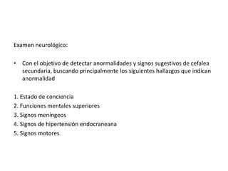 Examen neurológico: 
• Con el objetivo de detectar anormalidades y signos sugestivos de cefalea 
secundaria, buscando principalmente los siguientes hallazgos que indican 
anormalidad 
1. Estado de conciencia 
2. Funciones mentales superiores 
3. Signos meníngeos 
4. Signos de hipertensión endocraneana 
5. Signos motores 
 