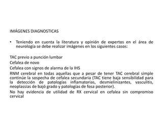IMÁGENES DIAGNOSTICAS 
• Teniendo en cuenta la literatura y opinión de expertos en el área de 
neurología se debe realizar imágenes en los siguientes casos: 
TAC previo a punción lumbar 
Cefalea de novo 
Cefalea con signos de alarma de la IHS 
RNM cerebral en todas aquellas que a pesar de tener TAC cerebral simple 
continúe la sospecha de cefalea secundaria (TAC tiene baja sensibilidad para 
la detección de patologías inflamatorias, desmielinizantes, vasculitis, 
neoplassias de bajó grado y patologías de fosa posterior). 
No hay evidencia de utilidad de RX cervical en cefalea sin compromiso 
cervical 
 