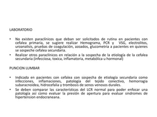 LABORATORIO 
• No existen paraclínicos que deban ser solicitados de rutina en pacientes con 
cefalea primaria, se sugiere realizar Hemograma, PCR y VSG, electrolitos, 
uroanalisis, pruebas de coagulación, azoados, glucometria a pacientes en quienes 
se sospeche cefalea secundaria. 
• Realizar otros paraclínicos en relación a la sospecha de la etiología de la cefalea 
secundaria (infecciosa, toxica, inflamatoria, metabólica u hormonal) 
PUNCION LUMBAR 
• Indicada en pacientes con cefalea con sospecha de etiología secundaria como 
infecciones, inflamaciones, patología del tejido conectivo, hemorragia 
subaracnoidea, hidrocefalia y trombosis de senos venosos durales. 
• Se deben comparar las características del LCR normal para poder enfocar una 
patología así como evaluar la presión de apertura para evaluar sindromes de 
hipertension endocraneana. 
 
