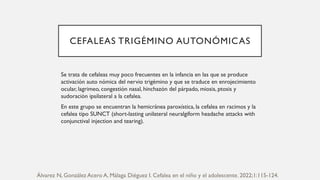 CEFALEAS TRIGÉMINO AUTONÓMICAS
Se trata de cefaleas muy poco frecuentes en la infancia en las que se produce
activación auto nómica del nervio trigémino y que se traduce en enrojecimiento
ocular, lagrimeo, congestión nasal, hinchazón del párpado, miosis, ptosis y
sudoración ipsilateral a la cefalea.
En este grupo se encuentran la hemicránea paroxística, la cefalea en racimos y la
cefalea tipo SUNCT (short-lasting unilateral neuralgiform headache attacks with
conjunctival injection and tearing).
Álvarez N, González Acero A, Málaga Diéguez I. Cefalea en el niño y el adolescente. 2022;1:115-124.
 