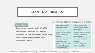 CLAVES DIAGNOSTICAS
En la anamnesis, recogeremos la siguiente in formación:
Registraremos constantes vitales (FC y TA)
y realizaremos exploración física general y
neurológica con especial interés en nivel de alerta,
pares craneales, signos meníngeos, fuerza,
coordinación y marcha.
Examen Físico
Álvarez N, González Acero A, Málaga Diéguez I. Cefalea en el niño y el adolescente. 2022;1:115-124.
 