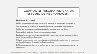 ¿CUÁNDO ES PRECISO INDICAR UN
ESTUDIO DE NEUROIMAGEN?
• Idealmente RM craneal
• Cefalea intensa de inicio brusco o progresiva (aumento en frecuencia e intensidad) o
• Ante un cambio en el patrón de la cefalea (frecuencia, intensidad o sintomatología).
• Cefalea que empeora con maniobras deValsalva (tos, estornudo o al defecar)
• Sintomatología sistémica (fiebre, exantema, dolor arti cular)
• Estado de inmunosupresión, hipercoagulabilidad o a un trastorno neurocutáneo, genético,
tumoral o reumatológico. Igualmente
• Obligada ante una exploración neurológica anormal (papiledema, alteración de conciencia o
conductual, afectación de pares o focalidad neurológica
• Cefaleas que aparecen durante el sueño, o que lo interrumpen, o que aparecen siempre al
despertarse.
Álvarez N, González Acero A, Málaga Diéguez I. Cefalea en el niño y el adolescente. 2022;1:115-124.
 