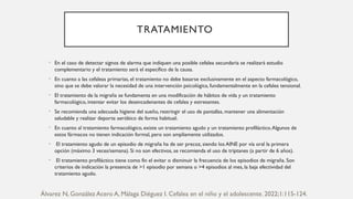 TRATAMIENTO
• En el caso de detectar signos de alarma que indiquen una posible cefalea secundaria se realizará estudio
complementario y el tratamiento será el específico de la causa.
• En cuanto a las cefaleas primarias, el tratamiento no debe basarse exclusivamente en el aspecto farmacológico,
sino que se debe valorar la necesidad de una intervención psicológica, fundamentalmente en la cefalea tensional.
• El tratamiento de la migraña se fundamenta en una modificación de hábitos de vida y un tratamiento
farmacológico, intentar evitar los desencadenantes de cefalea y estresantes.
• Se recomienda una adecuada higiene del sueño, restringir el uso de pantallas, mantener una alimentación
saludable y realizar deporte aeróbico de forma habitual.
• En cuanto al tratamiento farmacológico, existe un tratamiento agudo y un tratamiento profiláctico.Algunos de
estos fármacos no tienen indicación formal, pero son ampliamente utilizados.
• El tratamiento agudo de un episodio de migraña ha de ser precoz, siendo los AINE por vía oral la primera
opción (máximo 3 veces/semana). Si no son efectivos, se recomienda el uso de triptanes (a partir de 6 años).
• El tratamiento profiláctico tiene como fin el evitar o disminuir la frecuencia de los episodios de migraña. Son
criterios de indicación la presencia de >1 episodio por semana o >4 episodios al mes, la baja efectividad del
tratamiento agudo.
Álvarez N, González Acero A, Málaga Diéguez I. Cefalea en el niño y el adolescente. 2022;1:115-124.
 