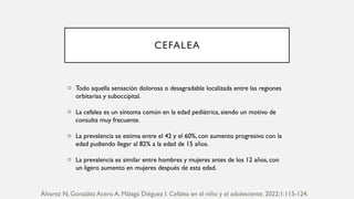 CEFALEA
o Todo aquella sensación dolorosa o desagradable localizada entre las regiones
orbitarias y suboccipital.
o La cefalea es un síntoma común en la edad pediátrica, siendo un motivo de
consulta muy frecuente.
o La prevalencia se estima entre el 42 y el 60%, con aumento progresivo con la
edad pudiendo llegar al 82% a la edad de 15 años.
o La prevalencia es similar entre hombres y mujeres antes de los 12 años, con
un ligero aumento en mujeres después de esta edad.
Álvarez N, González Acero A, Málaga Diéguez I. Cefalea en el niño y el adolescente. 2022;1:115-124.
 