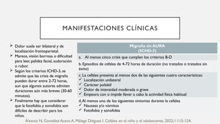 MANIFESTACIONES CLÍNICAS
Migraña sin AURA
(ICHD-3)
a. Al menos cinco crisis que cumplen los criterios B-D
b. Episodios de cefalea de 4-72 horas de duración (no tratados o tratados sin
éxito)
c. La cefalea presenta al menos dos de las siguientes cuatro características:
 Localización unilateral
 Carácter pulsátil
 Dolor de intensidad moderada o grave
 Empeora con o impide llevar a cabo la actividad física habitual
d.Al menos uno de los siguientes síntomas durante la cefalea
 Nauseas y/o vómitos
 Fotofobia y sonofobia
 Dolor suele ser bilateral y de
localización frontoparietal.
 Mareos, visión borrosa o dificultad
para leer, palidez facial, sudoración
o rubor.
 Según los criterios ICHD-3, se
admite que las crisis de migraña
pueden durar entre 2-72 horas,
aun que algunos autores admiten
duraciones aún más breves (30-60
minutos).
 Finalmente hay que considerar
que la fotofobia y sonofobia son
difíciles de describir para los
niños.
Álvarez N, González Acero A, Málaga Diéguez I. Cefalea en el niño y el adolescente. 2022;1:115-124.
 