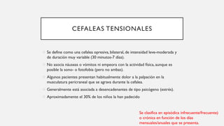 CEFALEAS TENSIONALES
o Se define como una cefalea opresiva, bilateral, de intensidad leve-moderada y
de duración muy variable (30 minutos-7 días).
o No asocia náuseas o vómitos ni empeora con la actividad física, aunque es
posible la sono- o fotofobia (pero no ambas).
o Algunos pacientes presentan habitualmente dolor a la palpación en la
musculatura pericraneal que se agrava durante la cefalea.
o Generalmente está asociada a desencadenantes de tipo psicógeno (estrés).
o Aproximadamente el 30% de los niños la han padecido
Se clasifica en episódica infrecuente/frecuente)
o crónica en función de los días
mensuales/anuales que se presenta.
 