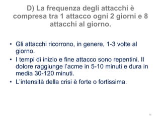 D) La frequenza degli attacchi è compresa tra 1 attacco ogni 2 giorni e 8 attacchi al giorno. Gli attacchi ricorrono, in genere, 1-3 volte al giorno. I tempi di inizio e fine attacco sono repentini. Il dolore raggiunge l’acme in 5-10 minuti e dura in media 30-120 minuti. L’intensità della crisi è forte o fortissima. 