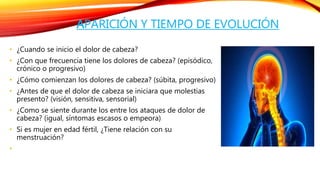 APARICIÓN Y TIEMPO DE EVOLUCIÓN 
• ¿Cuando se inicio el dolor de cabeza? 
• ¿Con que frecuencia tiene los dolores de cabeza? (episódico, 
crónico o progresivo) 
• ¿Cómo comienzan los dolores de cabeza? (súbita, progresivo) 
• ¿Antes de que el dolor de cabeza se iniciara que molestias 
presento? (visión, sensitiva, sensorial) 
• ¿Como se siente durante los entre los ataques de dolor de 
cabeza? (igual, síntomas escasos o empeora) 
• Si es mujer en edad fértil, ¿Tiene relación con su 
menstruación? 
• 
 