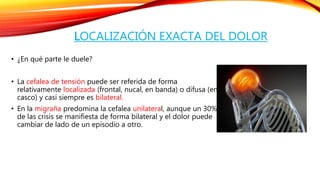 LOCALIZACIÓN EXACTA DEL DOLOR 
• ¿En qué parte le duele? 
• La cefalea de tensión puede ser referida de forma 
relativamente localizada (frontal, nucal, en banda) o difusa (en 
casco) y casi siempre es bilateral. 
• En la migraña predomina la cefalea unilateral, aunque un 30% 
de las crisis se manifiesta de forma bilateral y el dolor puede 
cambiar de lado de un episodio a otro. 
 