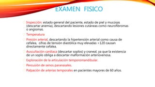 EXAMEN FISICO 
Inspección: estado general del paciente, estado de piel y mucosas 
(descartar anemia), descartando lesiones cutáneas como neurofibromas 
o angiomas. 
Temperatura 
Presión arterial, descartando la hipertensión arterial como causa de 
cefalea, cifras de tensión diastólica muy elevadas >120 causan 
directamente cefalea. 
Auscultación cardiaca (descartar soplos) y craneal, ya que la existencia 
de un soplo obliga a descartar malformación arteriovenosa. 
Exploración de la articulación temporomandibular. 
Percusión de senos paranasales. 
Palpación de arterias temporales en pacientes mayores de 60 años. 
 