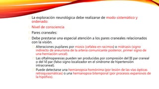 La exploración neurológica debe realizarse de modo sistemático y 
ordenado: 
Nivel de consciencia 
Pares craneales: 
Debe prestarse una especial atención a los pares craneales relacionados 
con la visión. 
Alteraciones pupilares por miosis (cefalea en racimos) o midriasis (signo 
indirecto de aneurisma de la arteria comunicante posterior, primer signo de 
una herniación uncal). 
Las oftalmoparesias pueden ser producidas por compresión del III par craneal 
o del VI par (falso signo localizador en el síndrome de hipertensión 
intracraneal). 
Puede detectarse una hemianopsia homónima (por lesión de las vías ópticas 
retroquiasmáticas) o una hemianopsia bitemporal (por procesos expansivos de 
la hipófisis). 
 