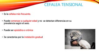 CEFALEA TENSIONAL 
• Es la cefalea más frecuente. 
• Puede comenzar a cualquier edad y no se detectan diferencias en su 
prevalencia según el sexo. 
• Puede ser episódica o crónica 
• Se caracteriza por la instalación gradual 
 