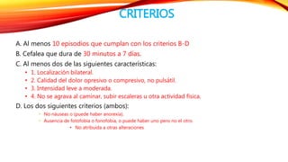 CRITERIOS 
A. Al menos 10 episodios que cumplan con los criterios B-D 
B. Cefalea que dura de 30 minutos a 7 días. 
C. Al menos dos de las siguientes características: 
• 1. Localización bilateral. 
• 2. Calidad del dolor opresivo o compresivo, no pulsátil. 
• 3. Intensidad leve a moderada. 
• 4. No se agrava al caminar, subir escaleras u otra actividad física. 
D. Los dos siguientes criterios (ambos): 
• No náuseas o (puede haber anorexia). 
• Ausencia de fotofobia o fonofobia, o puede haber uno pero no el otro. 
• No atribuida a otras alteraciones 
 