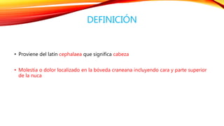 DEFINICIÓN 
• Proviene del latín cephalaea que significa cabeza 
• Molestia o dolor localizado en la bóveda craneana incluyendo cara y parte superior 
de la nuca 
 
