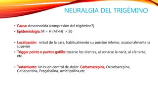 NEURALGIA DEL TRIGÉMINO 
• Causa: desconocida (compresión del trigémino?) 
• Epidemiología: M = H (M>H) > 50 
• Localización: mitad de la cara, habitualmente su porción inferior, ocasionalmente la 
superior 
• Trigger points o puntos gatillo: tocarse los dientes, al sonarse la nariz, al afeitarse, 
etc. 
• Tratamiento: Un buen control de dolor: Carbamazepina, Oxcarbazepina, 
Gabapentina, Pregabalina, Amitriptilina,etc 
 