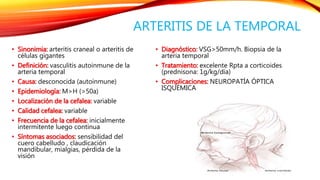 ARTERITIS DE LA TEMPORAL 
• Sinonimia: arteritis craneal o arteritis de 
células gigantes 
• Definición: vasculitis autoinmune de la 
arteria temporal 
• Causa: desconocida (autoinmune) 
• Epidemiología: M>H (>50a) 
• Localización de la cefalea: variable 
• Calidad cefalea: variable 
• Frecuencia de la cefalea: inicialmente 
intermitente luego continua 
• Síntomas asociados: sensibilidad del 
cuero cabelludo , claudicación 
mandibular, mialgias, pérdida de la 
visión 
• Diagnóstico: VSG>50mm/h. Biopsia de la 
arteria temporal 
• Tratamiento: excelente Rpta a corticoides 
(prednisona: 1g/kg/día) 
• Complicaciones: NEUROPATÍA ÓPTICA 
ISQUÉMICA 
 