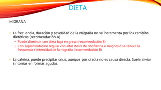 DIETA 
MIGRAÑA 
• La frecuencia, duración y severidad de la migraña no se incrementa por los cambios 
dietéticos (recomendación A) 
• Puede disminuir con dieta baja en grasa (recomendación B) 
• Con suplementacion regular con altas dosis de riboflavina o magnesio se reduce la 
frecuencia e intensidad de la migraña (recomendación B) 
• La cafeína, puede precipitar crisis, aunque por si sola no es causa directa. Suele aliviar 
síntomas en formas agudas. 
 