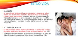 ESTILO VIDA 
• En Migraña: 
• Se recomienda higiene del sueño (Acostarse y levantarse más o 
menos a la misma hora todos los días disminuye la duración y 
frecuencia de la migraña) ejercicios aeróbicos rutinarios tienen 
efectos beneficiosos en la intensidad de la cefalea con variables 
efectos en la frecuencia (30 minuto de ejercicio 3 veces por semana), 
manejo del stress y nutrición (regular los horarios de comida) 
(36,37,38) 
• En Cefalea tipoTensional 
• La reducción del estrés, mantenimiento de un patrón del sueño y 
descanso adecuado, la realización de tareas recreativas, etc. (17). 
• Existe poca evidencia sobre las recomendaciones para el estilo de 
vida, se sugiere que estos cambios deben ser cauteloso (12). 
 