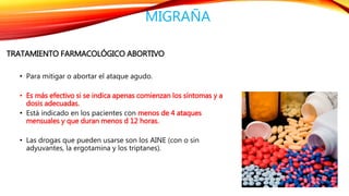 MIGRAÑA 
TRATAMIENTO FARMACOLÓGICO ABORTIVO 
• Para mitigar o abortar el ataque agudo. 
• Es más efectivo si se indica apenas comienzan los síntomas y a 
dosis adecuadas. 
• Está indicado en los pacientes con menos de 4 ataques 
mensuales y que duran menos d 12 horas. 
• Las drogas que pueden usarse son los AINE (con o sin 
adyuvantes, la ergotamina y los triptanes). 
 