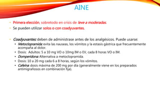 AINE 
• Primera elección, sobretodo en crisis de leve a moderadas. 
• Se pueden utilizar solos o con coadyuvantes. 
• Coadyuvantes: deben de administrase antes de los analgésicos. Puede usarse: 
• Metoclopramida: evita las nauseas, los vómitos y la estasis gástrica que frecuentemente 
acompaña al dolor. 
• Dosis: Adultos: 5 a 10 mg VO o 10mg IM o EV, cada 8 horas VO o IM. 
• Domperidona: Alternativa a metoclopramida. 
• Dosis: 10 a 20 mg cada 6 a 8 horas, según los vómitos. 
• Cafeína: dosis máxima de 200 mg por día (generalmente viene en los preparados 
antimigrañosos en combinación fija). 
 