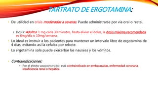 TARTRATO DE ERGOTAMINA: 
• De utilidad en crisis moderadas a severas . Puede administrarse por vía oral o rectal. 
• Dosis: Adultos: 1 mg cada 30 minutos, hasta aliviar el dolor, la dosis máxima recomendada 
es 6mg/día o 10mg/semana. 
• Lo ideal es instruir a los pacientes para mantener un intervalo libre de ergotamina de 
4 días, evitando así la cefalea por rebote. 
• La ergotamina sola puede exacerbar las nauseas y los vómitos. 
• Contraindicaciones: 
• Por el efecto vasoconstrictor, está contraindicado en embarazadas, enfermedad coronaria, 
insuficiencia renal o hepática 
 