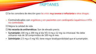 TRIPTANES 
 Se los considera de elección para las crisis muy severas o refractarias a otras drogas. 
 Contraindicados con ergóticos y en pacientes con cardiopatía isquémica e HTA 
no controlada. 
 Mejora la calidad de vida. 
 No necesita de antiheméticos. Son de elevado precio. 
• Sumatriptán: 100 mg a 200 mg al día VO, 6 mg a 12 mg vía intranasal. No debe 
utilizarse más de 18 comprimidos de 100 mg al mes. 
• Solmitriptán: 2.5 mg a 5 mg VO, tiene mayor biodisponibilidad que el sumatriptán. 
 