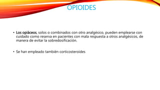 OPIOIDES 
• Los opiáceos, solos o combinados con otro analgésico, pueden emplearse con 
cuidado como reserva en pacientes con mala respuesta a otros analgésicos, de 
manera de evitar la sobredosificación. 
• Se han empleado también corticosteroides 
 
