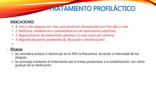TRATAMIENTO PROFILÁCTICO 
• INDICACIONES 
• 1. Uno o dos ataques por mes, que producen discapacidad por tres días o más. 
• 2. Ineficacia, intolerancia o contraindicación de tratamientos abortivos. 
• 3. Requerimiento de tratamiento abortivo 2 o más veces por semana. 
• 4. Migraña de patrón predecible (Ej. Asociado a menstruación). 
• 
• Eficacia: 
• Se considera exitoso si disminuye en el 50% la frecuencia, duración e intensidad de los 
ataques. 
• Se aconseja mantener el tratamiento por 6 meses posteriores a la estabilización, con retiro 
gradual de la medicación. 
 