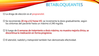 BETABLOQUEANTES 
 La droga de elección es el propranolol. 
 Se recomienda 20 mg c/12 horas VO, se incrementa la dosis gradualmente, según 
los síntomas del paciente hasta un máximo d 240 mg/día. 
 Si luego de 6 semanas de tratamiento a dosis máxima, no muestra mejoría clínica, se 
discontinua la medicación en forma progresiva. 
 El atenolol, nadolol y metoprolol también han demostrado efectividad. 
 