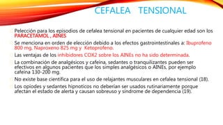 CEFALEA TENSIONAL 
Pelección para los episodios de cefalea tensional en pacientes de cualquier edad son los 
PARACETAMOL , AINES 
Se menciona en orden de elección debido a los efectos gastrointestinales a: Ibuprofeno 
800 mg, Naproxeno 825 mg y Ketoprofeno. 
Las ventajas de los inhibidores COX2 sobre los AINEs no ha sido determinada. 
La combinación de analgésicos y cafeína, sedantes o tranquilizantes pueden ser 
efectivos en algunos pacientes que los simples analgésicos o AINEs, por ejemplo 
cafeína 130-200 mg. 
No existe base científica para el uso de relajantes musculares en cefalea tensional (18). 
Los opiodes y sedantes hipnoticos no deberían ser usados rutinariamente porque 
afectan el estado de alerta y causan sobreuso y síndrome de dependencia (19). 
 