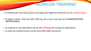 NEURALGIA TRIGEMINO 
• El tratamiento más eficaz para la neuralgia del trigémino demostró ser la carbamazepina. 
• Se deben indicar dosis de 100 a 200 mg, dos a tres veces por día (CARBAMACEPINA 
MEDIPHARMA). 
• La mejoría es marcada dentro de las 24 a 72 horas de iniciado el tratamiento. 
• La dosis de mantenimiento oscila entre 400 y 800 mg diarios 
 