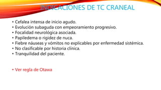 INDICACIONES DE TC CRANEAL 
• Cefalea intensa de inicio agudo. 
• Evolución subaguda con empeoramiento progresivo. 
• Focalidad neurológica asociada. 
• Papiledema o rigidez de nuca. 
• Fiebre náuseas y vómitos no explicables por enfermedad sistémica. 
• No clasificable por historia clínica. 
• Tranquilidad del paciente. 
• Ver regla de Otawa 
 