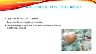 INDICACIONES DE PUNCIÓN LUMBAR 
• Sospecha de HSA con TC normal. 
• Sospecha de meningitis o encefalitis. 
• Medición de presión de LCR en pseudotumor cerebrii o 
hipotensión licuoral. 
 