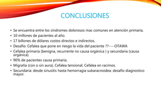 CONCLUSIONES 
• Se encuentra entre los síndromes dolorosos mas comunes en atención primaria. 
• 10 millones de pacientes al año. 
• 17 billones de dólares costos directos e indirectos. 
• Desafío: Cefalea que pone en riesgo la vida del paciente ??----OTAWA 
• Cefalea primaria (benigna, recurrente no causa orgánica ) y secundaria (causa 
orgánica). 
• 90% de pacientes causa primaria. 
• Migraña (con o sin aura), Cefalea tensional, Cefalea en racimos. 
• Secundaria: desde sinusitis hasta hemorragia subaracnoidea: desafío diagnostico 
mayor. 
 