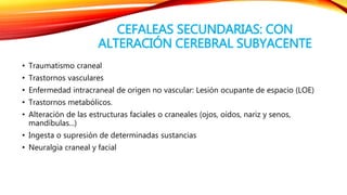 CEFALEAS SECUNDARIAS: CON 
ALTERACIÓN CEREBRAL SUBYACENTE 
• Traumatismo craneal 
• Trastornos vasculares 
• Enfermedad intracraneal de origen no vascular: Lesión ocupante de espacio (LOE) 
• Trastornos metabólicos. 
• Alteración de las estructuras faciales o craneales (ojos, oídos, nariz y senos, 
mandíbulas...) 
• Ingesta o supresión de determinadas sustancias 
• Neuralgia craneal y facial 
 