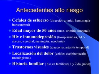 Antecedentes alto riesgo
 Cefalea de esfuerzo (disección arterial, hemorragia
intracerebral)
 Edad mayor de 50 años (moe- arteritis temporal)
 Hiv e inmunodepresión (toxoplasmosis, ACV,
absceso cerebral, meningitis, neoplasia)
 Trastornos visuales (glaucoma, arteritis temporal)
 Localización del dolor (cefalea occipitonucal):
(meningismo)
 Historia familiar ( hsa en familiares 1 y 2 do grado)
 
