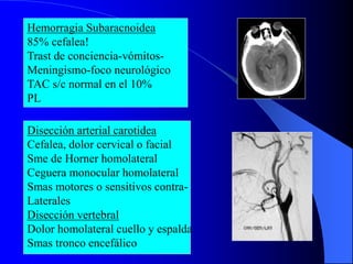 Hemorragia Subaracnoidea
85% cefalea!
Trast de conciencia-vómitos-
Meningismo-foco neurológico
TAC s/c normal en el 10%
PL
Disección arterial carotidea
Cefalea, dolor cervical o facial
Sme de Horner homolateral
Ceguera monocular homolateral
Smas motores o sensitivos contra-
Laterales
Disección vertebral
Dolor homolateral cuello y espalda
Smas tronco encefálico
 