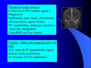 Trombosis senos venosos
Cefalea en el 90% (subita, aguda o
Progresiva)
Papiledema, trast visual, convulsiones,
Alt conciencia, signos focales
FR: trombofilias, embarazo, puerperio,
infección, malignidad
AngioRMI con fase venosa
Cefalea + fiebre alta sospecha infección
SNC
TAC antes de PL (papiledema, signos
focales, alt de conciencia)
No demorar el TTO antibiótico!
 