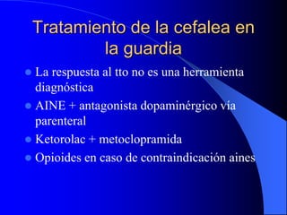 Tratamiento de la cefalea en
la guardia
 La respuesta al tto no es una herramienta
diagnóstica
 AINE + antagonista dopaminérgico vía
parenteral
 Ketorolac + metoclopramida
 Opioides en caso de contraindicación aines
 